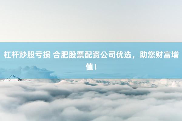 杠杆炒股亏损 合肥股票配资公司优选，助您财富增值！