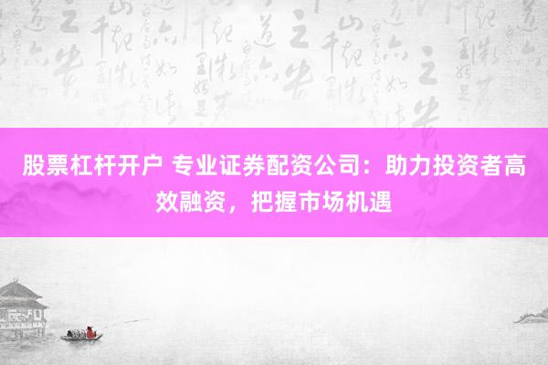股票杠杆开户 专业证券配资公司:助力投资者高效融资,把握市场机遇