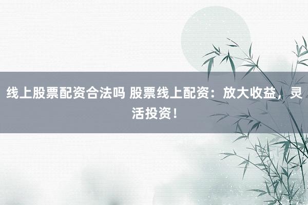 线上股票配资合法吗 股票线上配资：放大收益，灵活投资！