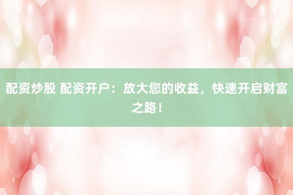 配资炒股 配资开户：放大您的收益，快速开启财富之路！