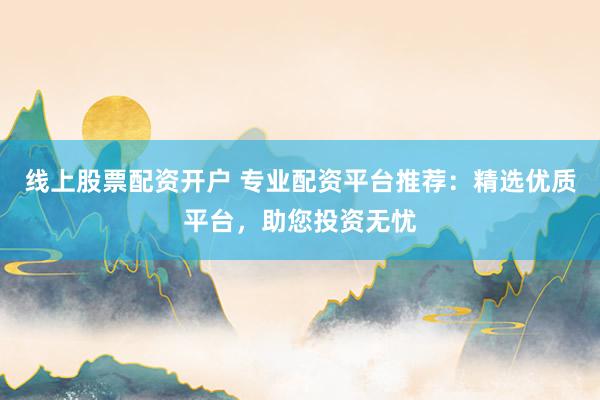 线上股票配资开户 专业配资平台推荐：精选优质平台，助您投资无忧